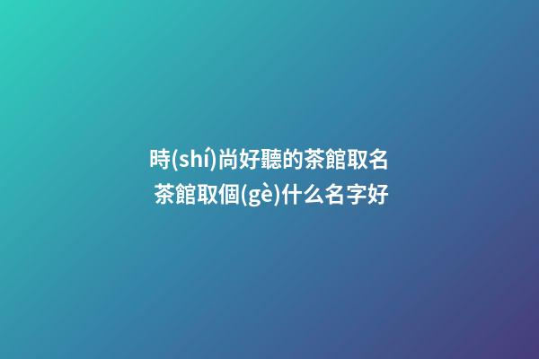 時(shí)尚好聽的茶館取名 茶館取個(gè)什么名字好